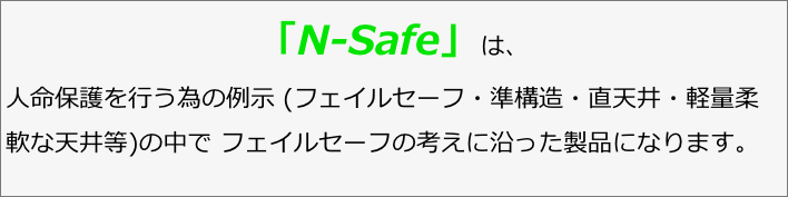「N-Safe」は、人命保護を行う為の例示 (フェイルセーフ・準構造・直天井・軽量柔軟な天井等)の中で フェイルセーフの考えに沿った製品になります。 