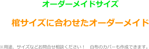 オーダーメイドサイズ

棺サイズに合わせたオーダーメイド
　　　　　　　

　　　　　※用途、サイズなどお問合せ相談ください！　白布のカバーも作成できます。
　　　　　　　　　　　　　　　　　　　　　　　　