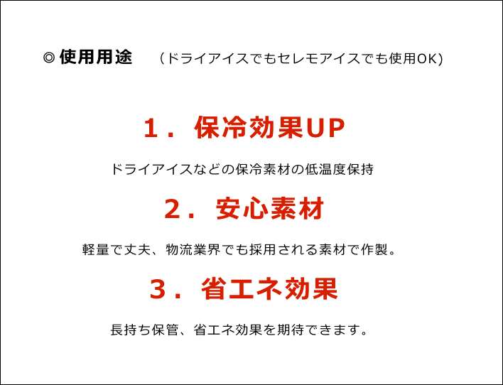 ◎使用用途　（ドライアイスでもセレモアイスでも使用OK)

１．保冷効果UP
ドライアイスなどの保冷素材の低温度保持
２．安心素材
軽量で丈夫、物流業界でも採用される素材で作製。
３．省エネ効果
長持ち保管、省エネ効果を期待できます。