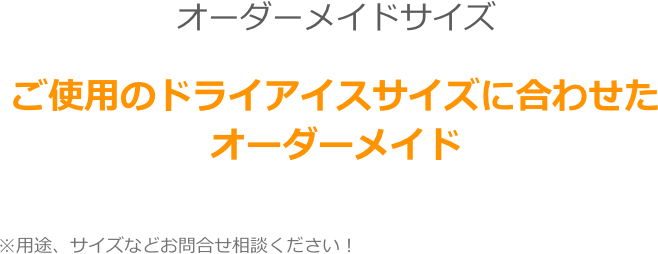 オーダーメイドサイズ

ご使用のドライアイスサイズに合わせた
オーダーメイド
　　　　　　　

　　　　　※用途、サイズなどお問合せ相談ください！　