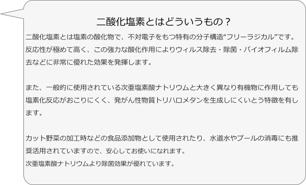 二酸化塩素とはどういうもの？
二酸化塩素とは塩素の酸化物で、不対電子をもつ特有の分子構造“フリーラジカル”です。反応性が極めて高く、この強力な酸化作用によりウィルス除去・除菌・バイオフィルム除去などに非常に優れた効果を発揮します。また、一般的に使用されている次亜塩素酸ナトリウムと大きく異なり有機物に作用しても塩素化反応がおこりにくく、発がん性物質トリハロメタンを生成しにくいとう特徴を有します。カット野菜の加工時などの食品添加物として使用されたり、水道水やプールの消毒にも推奨活用されていますので、安心してお使いになれます。
次亜塩素酸ナトリウムより除菌効果が優れています。