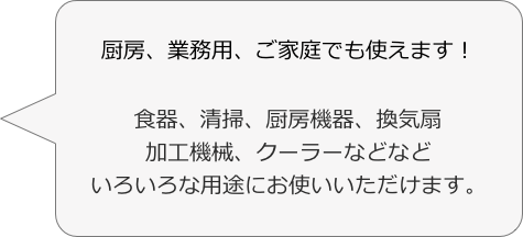 厨房、業務用、ご家庭でも使えます！

食器、清掃、厨房機器、換気扇
加工機械、クーラーなどなど
いろいろな用途にお使いいただけます。