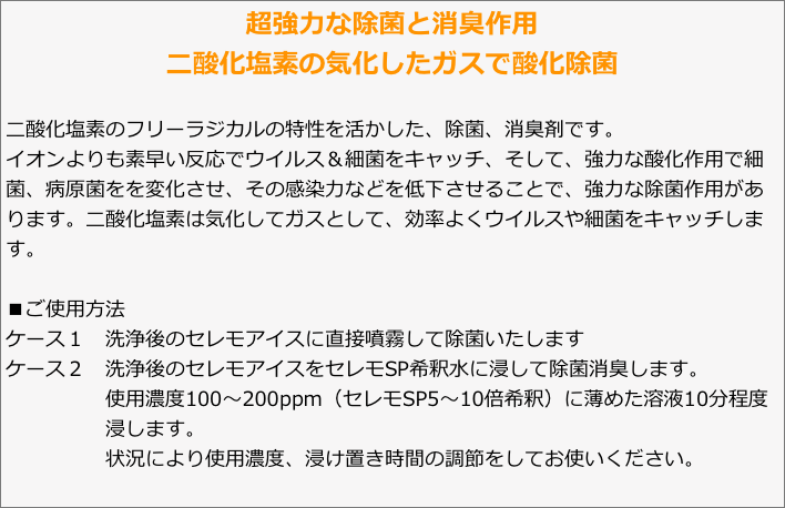 超強力な除菌と消臭作用
二酸化塩素の気化したガスで酸化除菌二酸化塩素のフリーラジカルの特性を活かした、除菌、消臭剤です。イオンよりも素早い反応でウイルス＆細菌をキャッチ、そして、強力な酸化作用で細菌、病原菌をを変化させ、その感染力などを低下させることで、強力な除菌作用があります。二酸化塩素は気化してガスとして、効率よくウイルスや細菌をキャッチします。■ご使用方法ケース１　洗浄後のセレモアイスに直接噴霧して除菌いたしますケース２　洗浄後のセレモアイスをセレモSP希釈水に浸して除菌消臭します。　　　　　使用濃度100〜200ppm（セレモSP5〜10倍希釈）に薄めた溶液10分程度
　　　　　浸します。　　　　　状況により使用濃度、浸け置き時間の調節をしてお使いください。