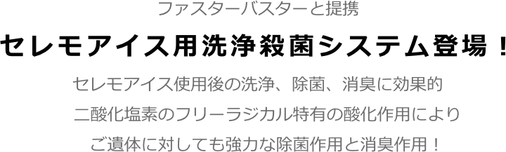 ファスターバスターと提携
セレモアイス用洗浄殺菌システム登場！
セレモアイス使用後の洗浄、除菌、消臭に効果的
二酸化塩素のフリーラジカル特有の酸化作用により
ご遺体に対しても強力な除菌作用と消臭作用！