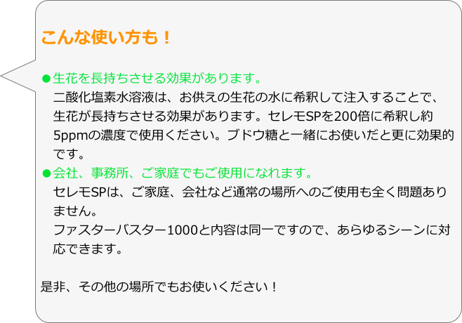 こんな使い方も！

●生花を長持ちさせる効果があります。　二酸化塩素水溶液は、お供えの生花の水に希釈して注入することで、
　生花が長持ちさせる効果があります。セレモSPを200倍に希釈し約
　5ppmの濃度で使用ください。ブドウ糖と一緒にお使いだと更に効果的
　です。
●会社、事務所、ご家庭でもご使用になれます。
　セレモSPは、ご家庭、会社など通常の場所へのご使用も全く問題あり
　ません。
　ファスターバスター1000と内容は同一ですので、あらゆるシーンに対
　応できます。

是非、その他の場所でもお使いください！